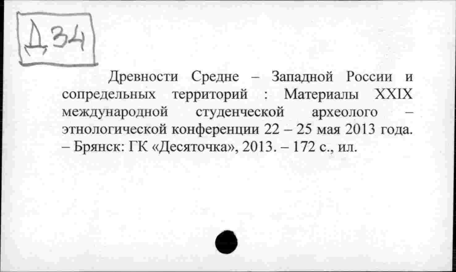 ﻿
Древности Средне - Западной России и сопредельных территорий : Материалы XXIX
международной студенческой археологе
этнологической конференции 22 - 25 мая 2013 года.
- Брянск: ГК «Десяточка», 2013. - 172 с., ил.